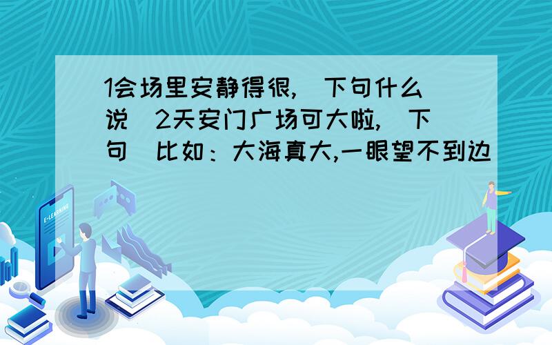 1会场里安静得很,（下句什么说）2天安门广场可大啦,（下句）比如：大海真大,一眼望不到边