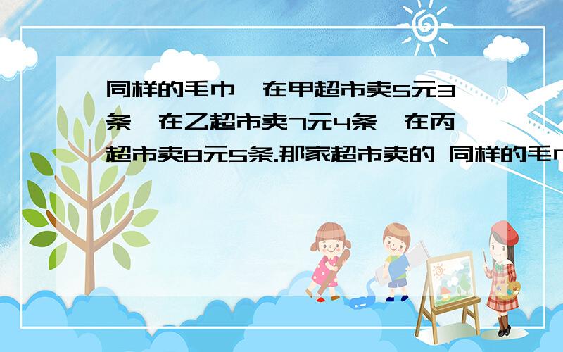 同样的毛巾,在甲超市卖5元3条,在乙超市卖7元4条,在丙超市卖8元5条.那家超市卖的 同样的毛巾,在%