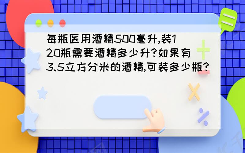 每瓶医用酒精500毫升,装120瓶需要酒精多少升?如果有3.5立方分米的酒精,可装多少瓶?