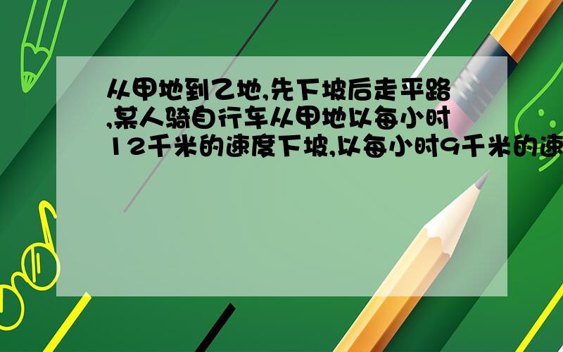 从甲地到乙地,先下坡后走平路,某人骑自行车从甲地以每小时12千米的速度下坡,以每小时9千米的速度走平路,到乙地用时55分钟；他回来时以每小时8千米的速度走平路,以每小时4千米的速度上