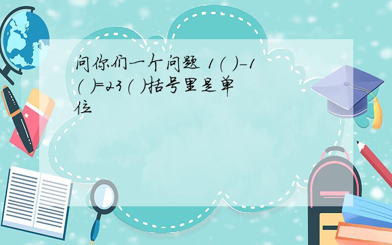 问你们一个问题 1( )-1( )=23( )括号里是单位