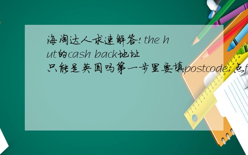 海淘达人求速解答!the hut的cash back地址只能是英国吗第一步里要填postcode,点find address,但是我填的是国内的,就一直说填的不对,只有英国境内的才有cash back么!