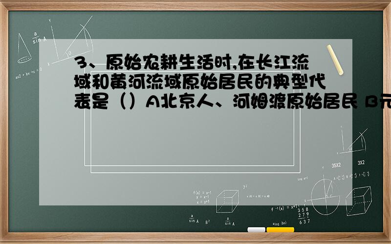 3、原始农耕生活时,在长江流域和黄河流域原始居民的典型代表是（）A北京人、河姆渡原始居民 B元谋人、半3、原始农耕生活时,在长江流域和黄河流域原始居民的典型代表是（）A北京人、