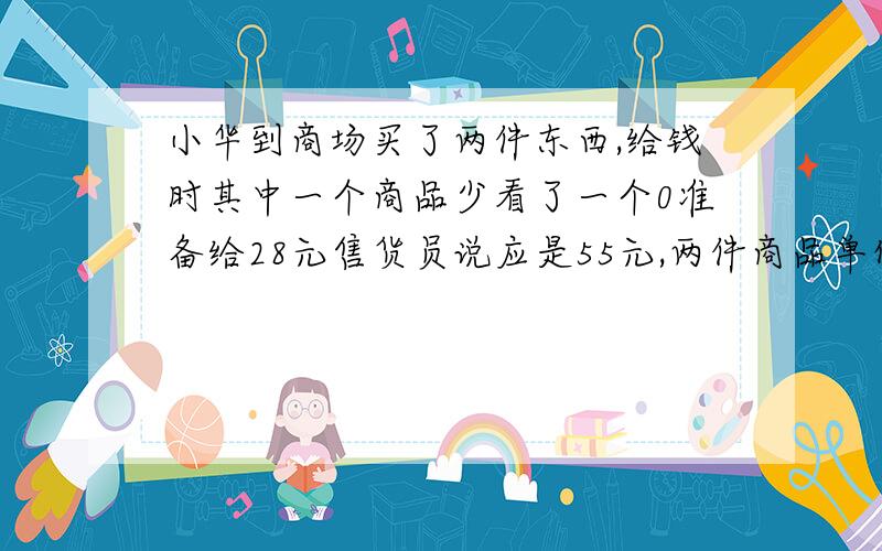 小华到商场买了两件东西,给钱时其中一个商品少看了一个0准备给28元售货员说应是55元,两件商品单价是多少急 最好今天