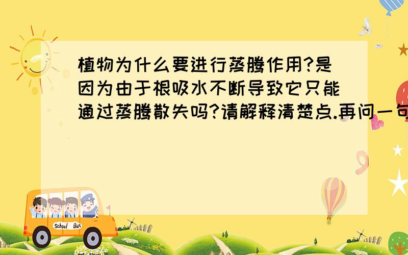 植物为什么要进行蒸腾作用?是因为由于根吸水不断导致它只能通过蒸腾散失吗?请解释清楚点.再问一句,根吸水的这个过程（注意：是吸水过程,不是运输过程）与蒸腾拉力有关吗?