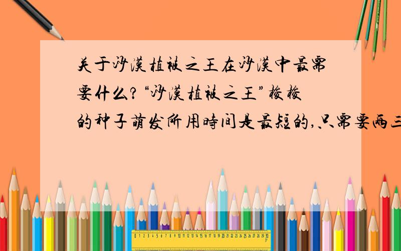 关于沙漠植被之王在沙漠中最需要什么?“沙漠植被之王”梭梭的种子萌发所用时间是最短的,只需要两三个小时.对于沙漠植物来说,影响萌发的最重要的环境因素是（） A温度 B水分 C空气 D光