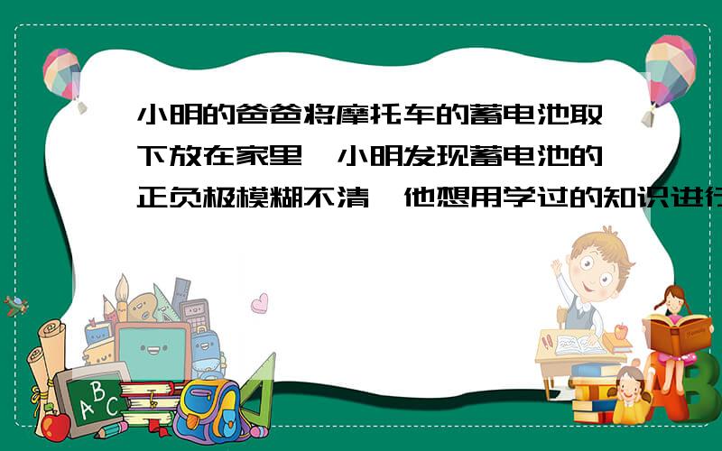 小明的爸爸将摩托车的蓄电池取下放在家里,小明发现蓄电池的正负极模糊不清,他想用学过的知识进行判断.