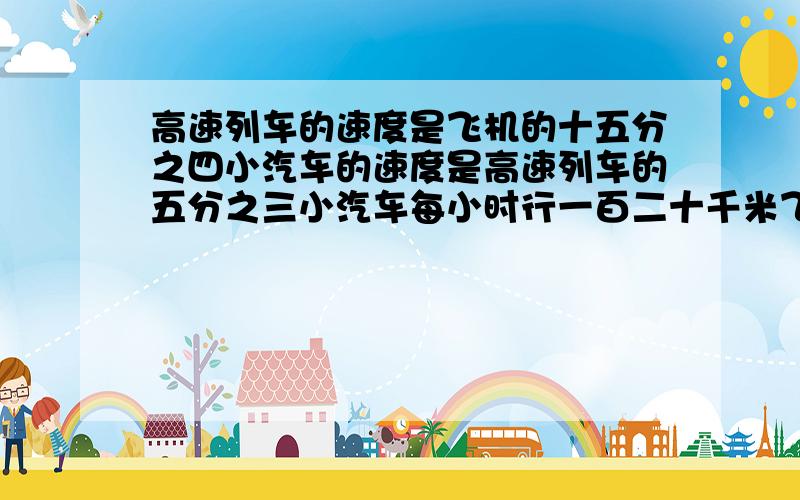 高速列车的速度是飞机的十五分之四小汽车的速度是高速列车的五分之三小汽车每小时行一百二十千米飞机每小时行多少千米