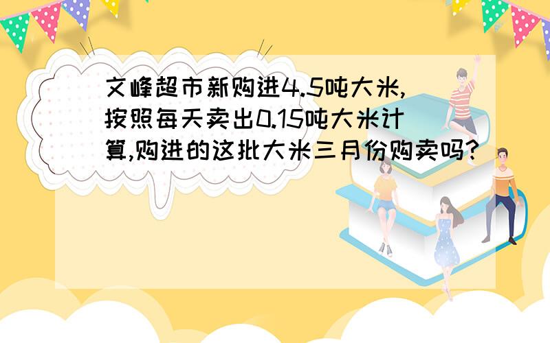 文峰超市新购进4.5吨大米,按照每天卖出0.15吨大米计算,购进的这批大米三月份购卖吗?