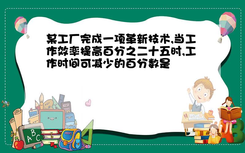 某工厂完成一项革新技术,当工作效率提高百分之二十五时,工作时间可减少的百分数是