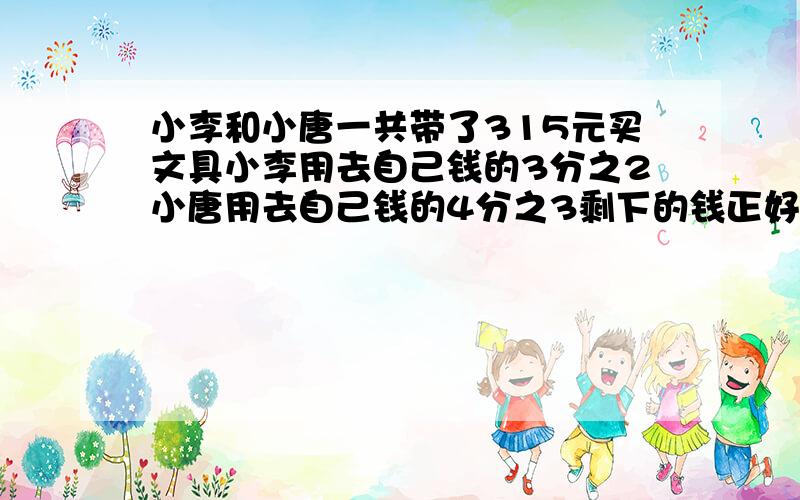 小李和小唐一共带了315元买文具小李用去自己钱的3分之2小唐用去自己钱的4分之3剩下的钱正好相等小李和小唐一共带了315元买文具小李用去自己钱的3分之2小唐用去自己钱的4分之3 剩下的钱