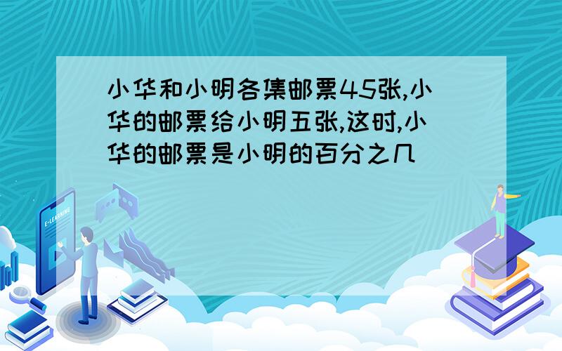 小华和小明各集邮票45张,小华的邮票给小明五张,这时,小华的邮票是小明的百分之几