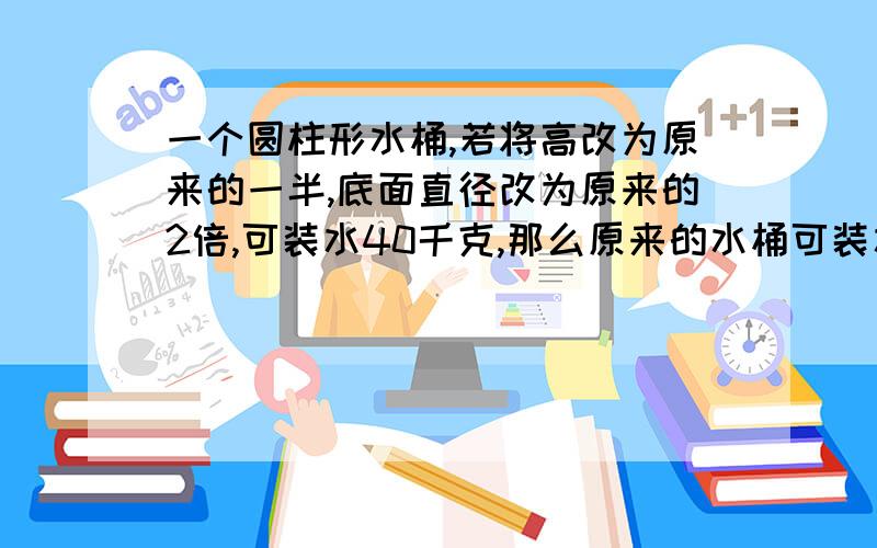 一个圆柱形水桶,若将高改为原来的一半,底面直径改为原来的2倍,可装水40千克,那么原来的水桶可装水多少