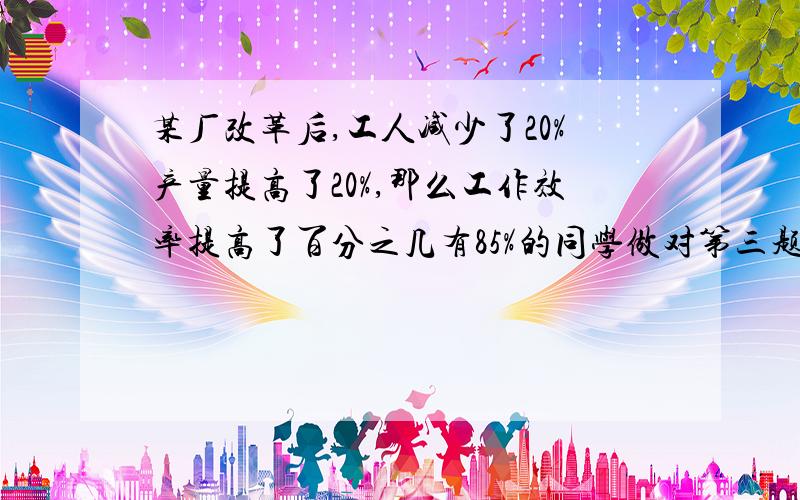 某厂改革后,工人减少了20%产量提高了20%,那么工作效率提高了百分之几有85%的同学做对第三题；有79%的同学做对第四题；有74%的同学做对第五题.如果做对3题（包括3题）以上的同学及格,那么