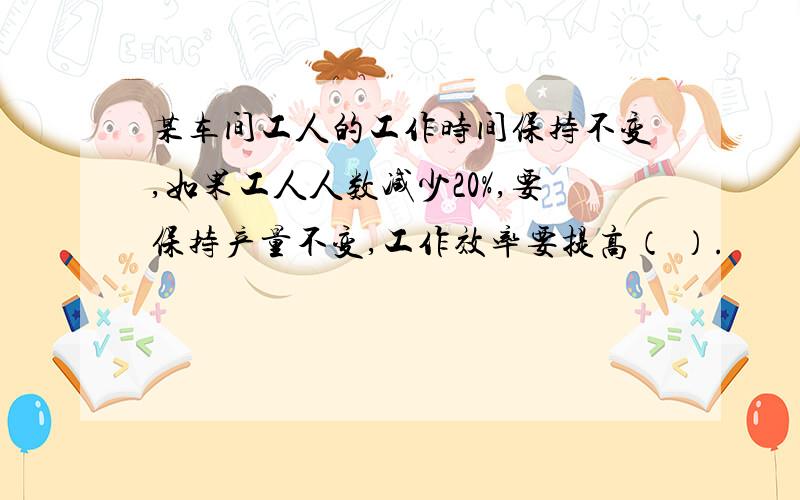 某车间工人的工作时间保持不变,如果工人人数减少20%,要保持产量不变,工作效率要提高（ ）.