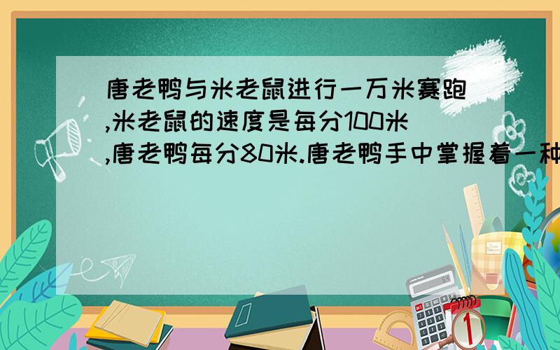 唐老鸭与米老鼠进行一万米赛跑,米老鼠的速度是每分100米,唐老鸭每分80米.唐老鸭手中掌握着一种迫使米老鼠倒退的电子摇控器,通过这种摇控器发出第n次指令,米老鼠就以原来速度的nx10%倒退