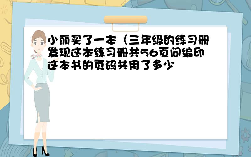 小丽买了一本〈三年级的练习册发现这本练习册共56页问编印这本书的页码共用了多少