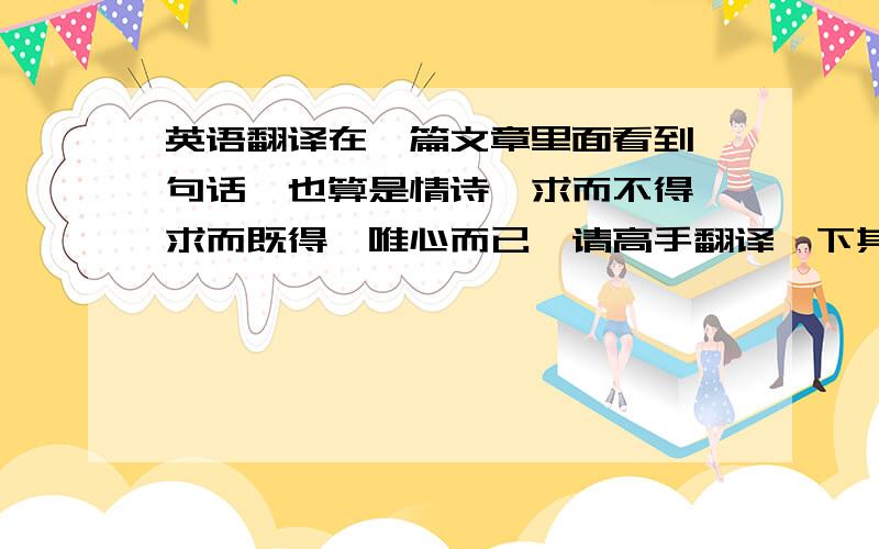 英语翻译在一篇文章里面看到一句话,也算是情诗,求而不得,求而既得,唯心而已,请高手翻译一下其中的内涵,