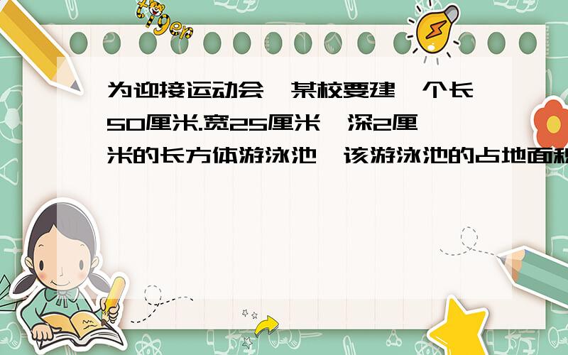 为迎接运动会,某校要建一个长50厘米.宽25厘米,深2厘米的长方体游泳池,该游泳池的占地面积是多少?如果要在池内贴瓷砖,瓷砖的面积是多少平方米?该游泳池最多能容水多少立方米?