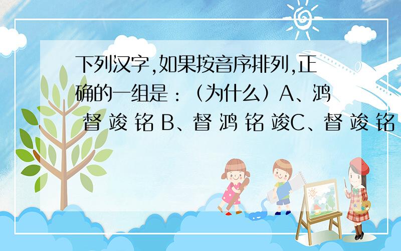 下列汉字,如果按音序排列,正确的一组是：（为什么）A、鸿 督 竣 铭 B、督 鸿 铭 竣C、督 竣 铭 鸿 D、铭 鸿 竣 督