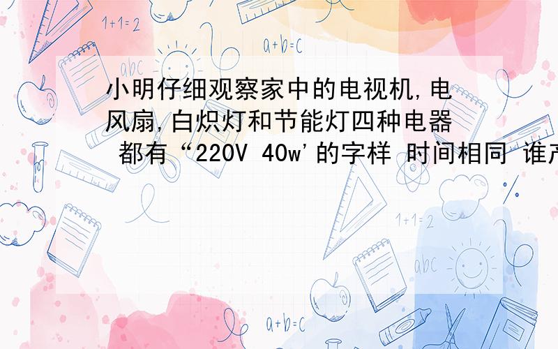 小明仔细观察家中的电视机,电风扇,白炽灯和节能灯四种电器 都有“220V 40w'的字样 时间相同 谁产生的热