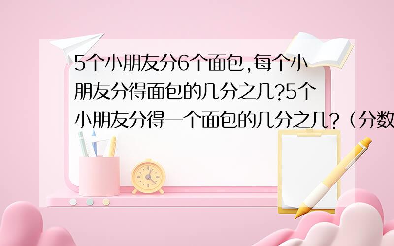 5个小朋友分6个面包,每个小朋友分得面包的几分之几?5个小朋友分得一个面包的几分之几?（分数）