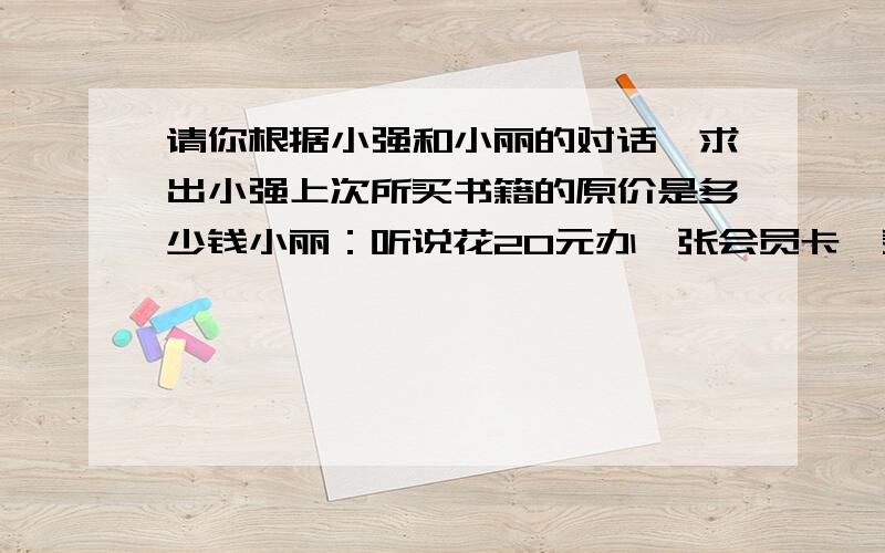 请你根据小强和小丽的对话,求出小强上次所买书籍的原价是多少钱小丽：听说花20元办一张会员卡,买书可享受八折优惠.小强：是的,我上次买了几本书,加办卡的钱还省了12元