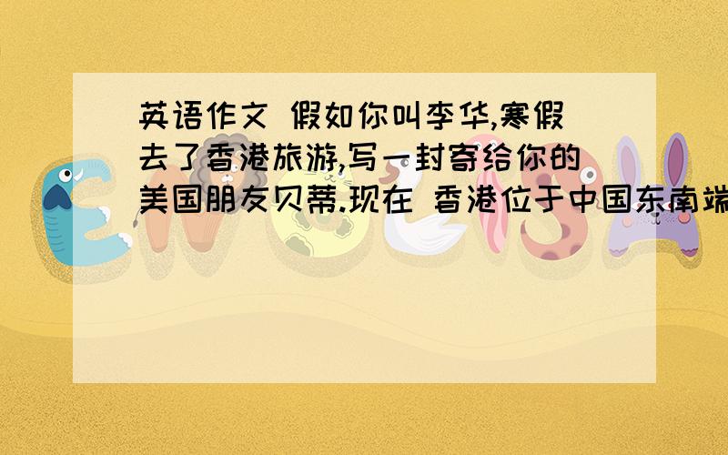 英语作文 假如你叫李华,寒假去了香港旅游,写一封寄给你的美国朋友贝蒂.现在 香港位于中国东南端，北与深圳相接，西与澳门隔海相望。总面积一千一百多平方公里，人口六百多万 一个著