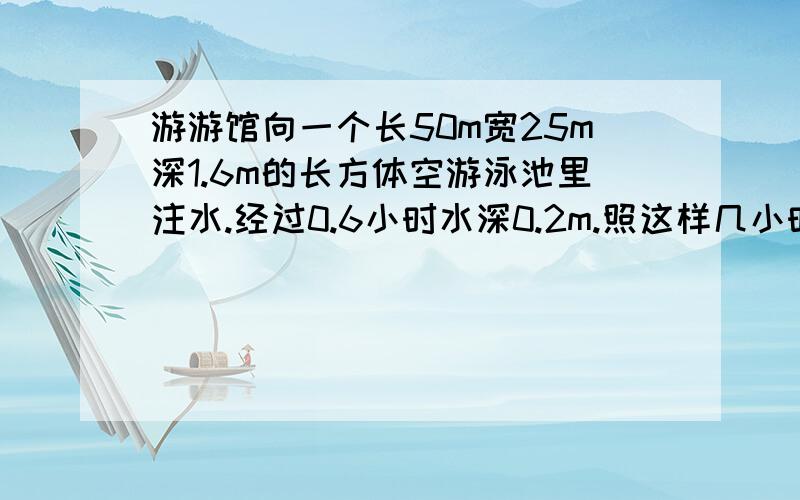 游游馆向一个长50m宽25m深1.6m的长方体空游泳池里注水.经过0.6小时水深0.2m.照这样几小时能注满?不用方程如何解?