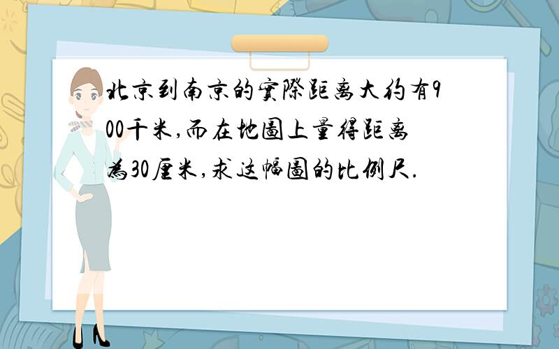 北京到南京的实际距离大约有900千米,而在地图上量得距离为30厘米,求这幅图的比例尺.