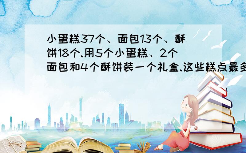 小蛋糕37个、面包13个、酥饼18个.用5个小蛋糕、2个面包和4个酥饼装一个礼盒.这些糕点最多可以装多少个这样的礼盒?小蛋糕37个、面包13个、酥饼18个用5个小蛋糕、2个面包和4个酥饼装在一个