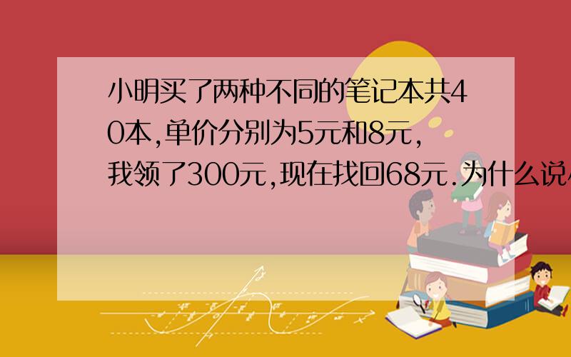 小明买了两种不同的笔记本共40本,单价分别为5元和8元,我领了300元,现在找回68元.为什么说小明搞错了?用二元一次方程解题