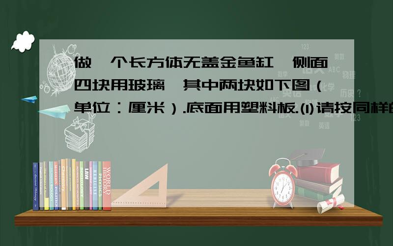 做一个长方体无盖金鱼缸,侧面四块用玻璃,其中两块如下图（单位：厘米）.底面用塑料板.(1)请按同样的比例画出这块塑料板,并标出的数据；(2)这个鱼缸的容积是多少升?