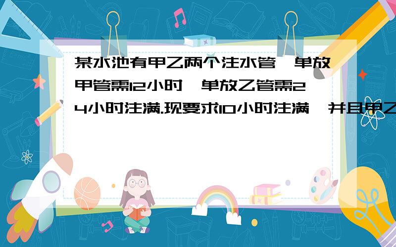 某水池有甲乙两个注水管,单放甲管需12小时,单放乙管需24小时注满.现要求10小时注满,并且甲乙两罐合开接上面：时间尽可能少,那么甲乙两管最少需要合开多少小时?答了有高悬赏