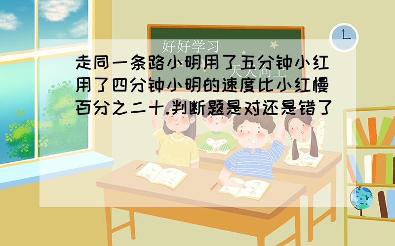 走同一条路小明用了五分钟小红用了四分钟小明的速度比小红慢百分之二十.判断题是对还是错了