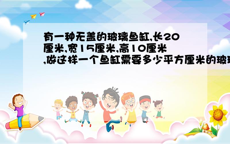 有一种无盖的玻璃鱼缸,长20厘米,宽15厘米,高10厘米,做这样一个鱼缸需要多少平方厘米的玻璃?缸这个玻璃鱼能装水多少升