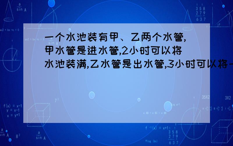 一个水池装有甲、乙两个水管,甲水管是进水管,2小时可以将水池装满,乙水管是出水管,3小时可以将一满池放完.现在先将水池中的水放完,打开甲水管1小时后,再打开乙水管放水（甲水管不关）