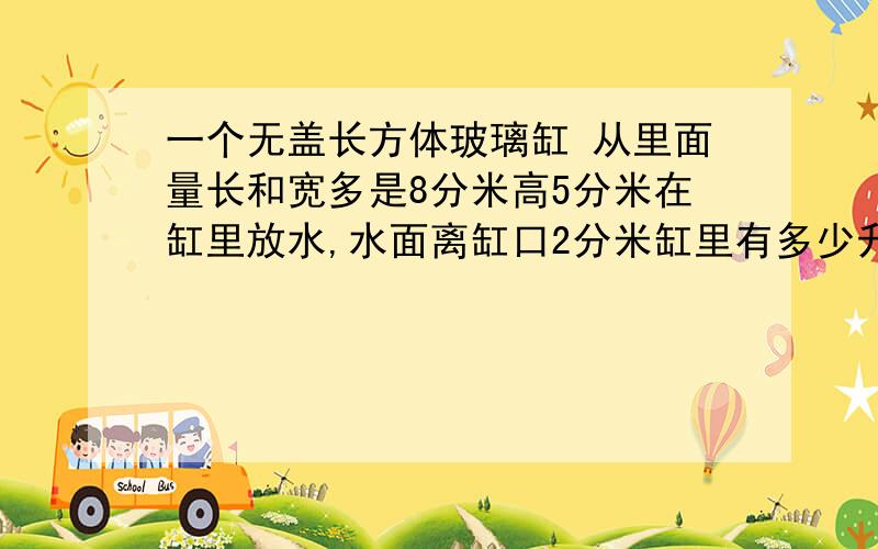 一个无盖长方体玻璃缸 从里面量长和宽多是8分米高5分米在缸里放水,水面离缸口2分米缸里有多少升水?接触水的玻璃面积有多少平方分米?