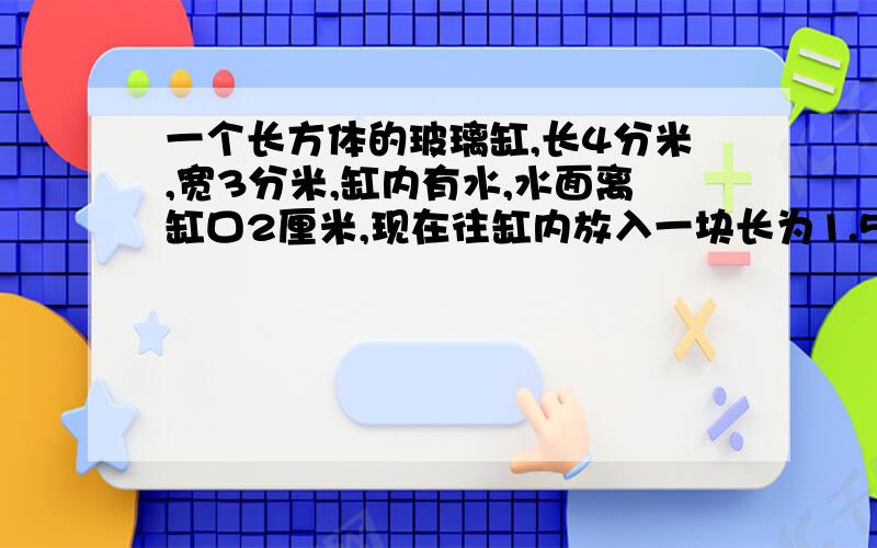 一个长方体的玻璃缸,长4分米,宽3分米,缸内有水,水面离缸口2厘米,现在往缸内放入一块长为1.5分米的正方体石块,这时缸内的水是否溢出来?为什么?