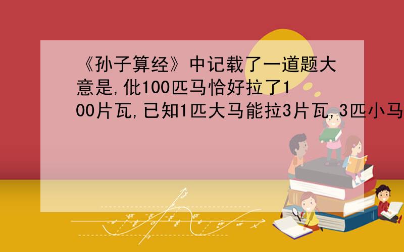 《孙子算经》中记载了一道题大意是,仳100匹马恰好拉了100片瓦,已知1匹大马能拉3片瓦,3匹小马能拉1片瓦,问有多少匹大马、多少匹小马?