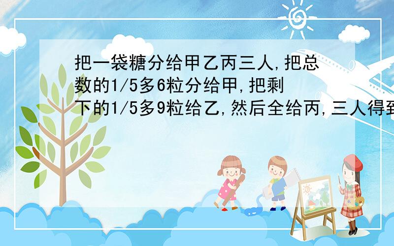 把一袋糖分给甲乙丙三人,把总数的1/5多6粒分给甲,把剩下的1/5多9粒给乙,然后全给丙,三人得到糖一样多这袋糖共有多少粒?（写清楚算法）