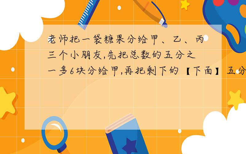 老师把一袋糖果分给甲、乙、丙三个小朋友,先把总数的五分之一多6块分给甲,再把剩下的【下面】五分之一多九块分给乙,剩下的分给丙,3人正好分到的糖果一样多,问有多少糖果?