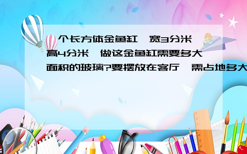 一个长方体金鱼缸,宽3分米,高4分米,做这金鱼缸需要多大面积的玻璃?要摆放在客厅,需占地多大这个长方体金鱼缸是无盖的、