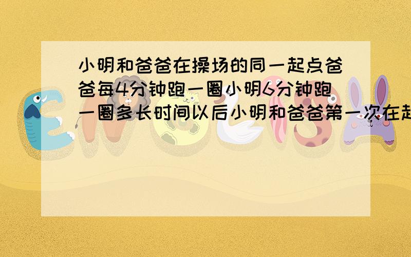 小明和爸爸在操场的同一起点爸爸每4分钟跑一圈小明6分钟跑一圈多长时间以后小明和爸爸第一次在起点相遇