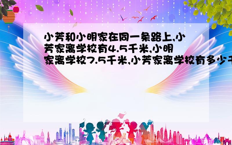 小芳和小明家在同一条路上,小芳家离学校有4.5千米,小明家离学校7.5千米,小芳家离学校有多少千米?答案答案是一种解法还是两种?问题打错了,对不起,应该是小芳家离小明家有多少千米?