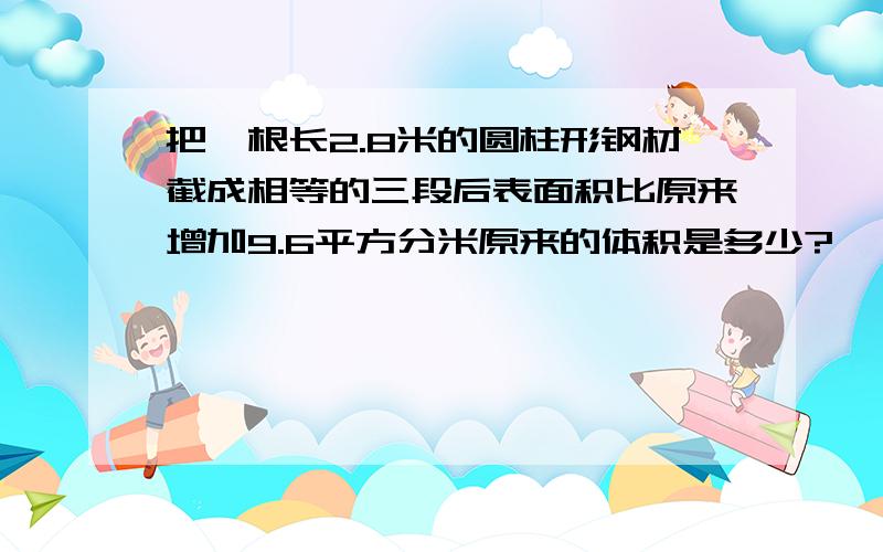 把一根长2.8米的圆柱形钢材截成相等的三段后表面积比原来增加9.6平方分米原来的体积是多少?