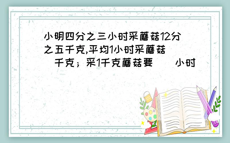 小明四分之三小时采蘑菇12分之五千克,平均1小时采蘑菇（）千克；采1千克蘑菇要（）小时