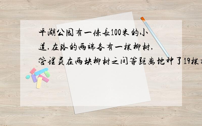 平湖公园有一条长100米的小道,在路的两端各有一棵柳树,管理员在两块柳树之间等距离地种了19棵杨树,每两棵杨树相距多少米