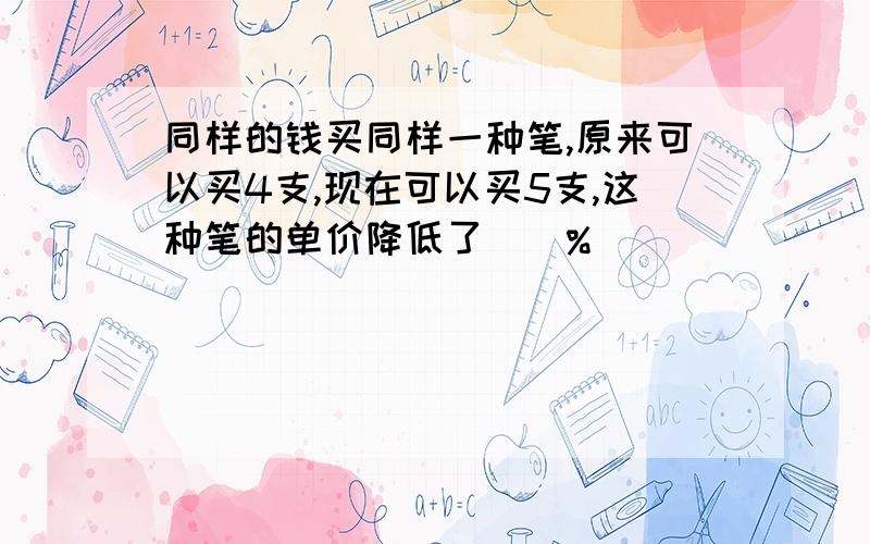 同样的钱买同样一种笔,原来可以买4支,现在可以买5支,这种笔的单价降低了（）%