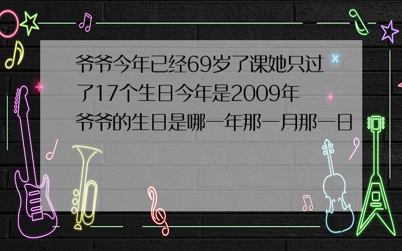 爷爷今年已经69岁了课她只过了17个生日今年是2009年爷爷的生日是哪一年那一月那一日